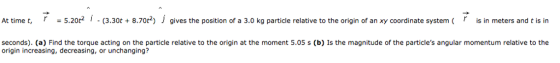 (is in seconds). (a) Find the torque acting on the particle relative to the origin at the moment 5.05 s (b) Is the magnitude of the particles angular momentum relative to the origin increasing, decreasing, or unchanging?