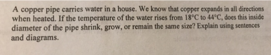 A copper pipe carries water in a house. We know that copper expands in all directions when heated. If the temperature of the water rises from 18°C to 44°C, does this inside diameter of the pipe shrink, grow, or remain the same size? Explain using sentences and diagrams.