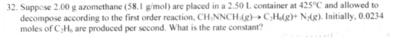 32. Suppose 2.00 g azomethane (58. mol) are placed in a 2.50 L container at 425°C and allowed to decompose according to the first order reaction, CHNNCHalg)- C2Helg N20g. Initially, o moles of C He are produced per second. What is the rate constant?
