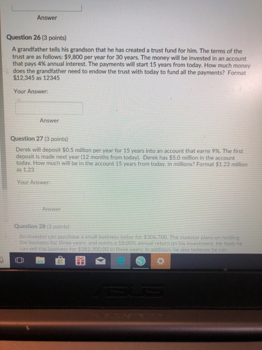 Answer Question 26 (3 points) A grandfather tells his grandson that he has created a trust fund for him. The terms of the trust are as follows: $9,800 per year for 30 years. The money will be invested in an account that pays 4% annual interest. The payments will start 15 years from today. How much money does the grandfather need to endow the trust with today to fund all the payments? Format $12,345 as 12345 Your Answer: Answer Question 27 (3 points) Derek will deposit $0.5 million per year for 15 years into an account that earns 9%. The first deposit is made next year (12 months from today). Derek has $5.0 million in the account today. How much will be in the account 15 years from today, in miltions? Format $1.23 million as 1.23 Your Answer: Answer Question 28 (3 points .An investor can purchase a small business today for $306,700 The investor plans on holding the business for three years, and wants a 18,00X annual return on his İnvestment He feels he