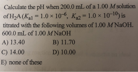 Calculate the pH when 200.0 mL of a 1.00 M solution of H2A(Kal = 1.0 x 10-6, K22 = 1.0 × 10-10) is titrated with the followin
