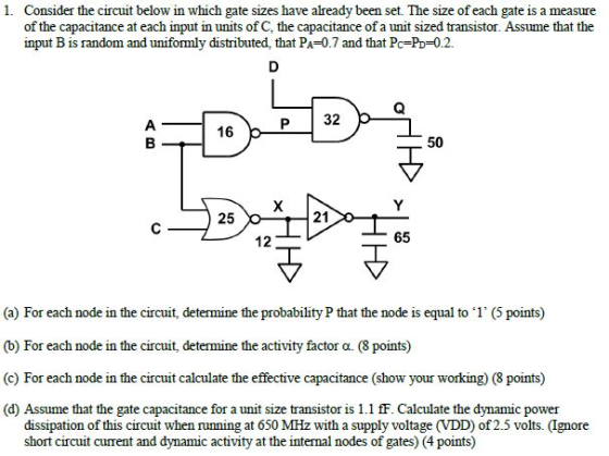 1. Consider the circuit below in which gate sizes have already been set. The size of each gate is a measure of the capacitance at each input in units of C, the capacitance of a unit sized transistor. Assume that the input B is random and uniformly distributed, that PA-0.7 and that Pc-Po-0.2. P 32 16 50 25 21 12 65 (a) For each node in the circuit, determine the probability P that the node is equal to 1 (5 points) (b) For each node in the circuit, determine the activity factor ?. (8 points) (c) For each node in the circuit calculate the effective capacitance (show your working) (8 points) (d) Assume that the gate capacitance for a unit size transistor is 1.1 fF. Calculate the dynamic power dissipation of this circuit when running at 650 MHz with a supply voltage (VDD) of 2.5 volts. (Ignore short circuit curent and dynamic activity at the internal nodes of gates) (4 points)