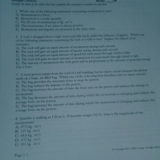 uple Choices Marks 1. Which one of the following statements conceming momentum is triei A) Momentum is a force B) Momentum is a scalar quantiry C) The SI unit of momentum is kg.m/s D) The momentum of an object is always proaitive 1) Momentum and impulse are measured in the same units 2. A rock is dropped from a high tower and falls freely under the influence of gaviry. Which of the following statements concerning the rock as it falls is t resistance OniC rue? Neglect the effects of st A) The rock will gain an equal amount of momentum during each secund. D) The rock will gain an equal amount of momentum for each meter theough whch in fss 3. A stunt person jumps from the roof of a tall building, but no injury occurs bocause the peron B) The rock will gain an equal amount of kinetic energy during each second C) The rock will gain an equal amount of speed for each meter theagh which it falls E) The amount of momentum the rock gains will be proportional to the amount of ponential energy that it loses. lands on a large, air-filled bag. Which one of the following best describes why no injury occurs A) The bag provides the necessary force to stop the person. B) The bag reduces the impulsc to the person. 9) The bag increases the amount of time the force acts on the person and reduces the change momentum. D) The bag decrcases the amount of time during which the momentum in changing and nodaces the avcrage force on the person. E) The bag increases the amount of time during which the momennum is changing and redaces the average force on the person. 4. Jennifer is walking at 1.22 m/s. If Jennifer weighs S52 N, whar is the magnitade of her momentum A) 97.0 kg m/s 1B) 137 kg m/s C) 68 6 kg·m/s D) 672 kg m/s E) 951 kg m/s Page | 1