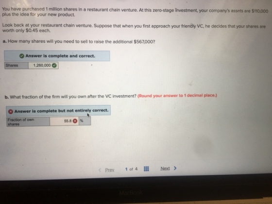 You have purchased 1 million shares in a restaurant chain venture. At this zero-stage investment, your companys assets are $110,000 plus the idea for your new product. Look back at your restaurant chain venture. Suppose that when you first approach your friendly VC, he decides that your shares are worth only $0.45 each. a. How many shares will you need to sell to raise the additional $567,000? Answer is complete and correct. Shares 1.260,.000 0 b. What fraction of the firm will you own after the VC investment? (Round your answer to 1 decimal place.) Answer is complete but not entirely correct. Fraction of own 55.8 C) % Prex 1 of 4 Next >