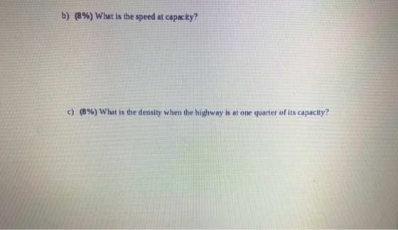 b) (8%) What is the speed at capacity? c) (8%) What is the density when the highway is at one quarter of its capacity?
