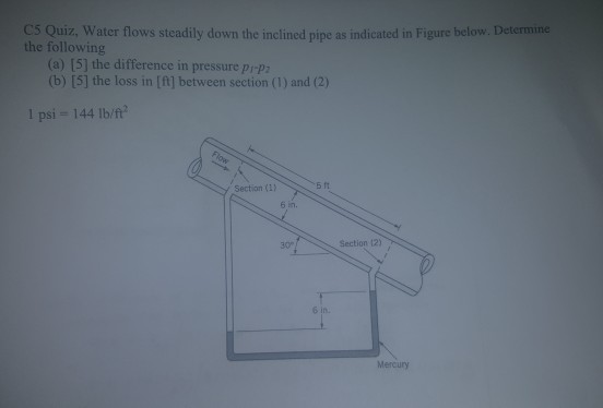 C5 Quiz, Water flows steadily down the inclined pipe as indicated in Figure below. Determine the following (a) [5] the difference in pressure prp (b) [5] the loss in [ft] between section (1) and (2) 1 psi- 144 Ilb/f 5 It Section (1) 30° Section 12) Mercury