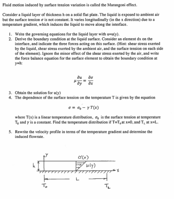 Fluid motion induced by surface tension variation is called the Marangoni effect Consider a liquid layer of thickness h on a solid flat plate. The liquid is exposed to ambient air but the surface tension σ is not constant. It varies longitudinally (in the x direction) due to a temperature gradient, which induces the liquid to move along the interface I. Write the governing equations for the liquid layer with u-uly) 2. Derive the boundary condition at the liquid surface. Consider an element dx on the interface, and indicate the three forces acting on this surface. (Hint: shear stress exerted by the liquid, shear stress exerted by the ambient air, and the surface tension on each side of the element). Ignore the minor effect of the shear stress exerted by the air, and write the force balance equation for the surface element to obtain the boundary condition at dy dx 3. Obtain the solution for u(y) 4. The dependence of the surface tension on the temperature T is given by the equation where T(x) is a linear temperature distribution, σ is the surface tension at temperature To and γ is a constant. Find the temperature distribution if T=To at x=0, and T. at x=L. 5. Rewrite the velocity profile in terms of the temperature gradient and determine the induced flowrate