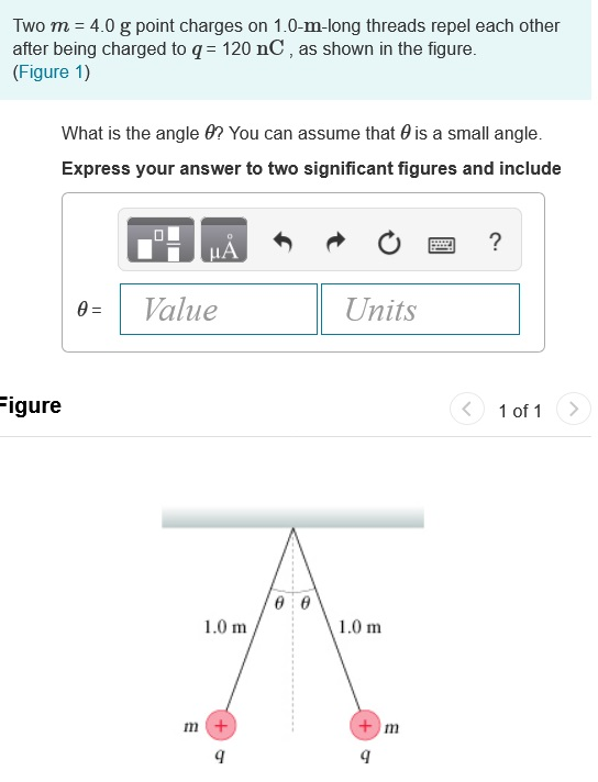 Two m = 4.0 g point charges on 1.0-m-long threads repel each other after being charged to q 120 nC, as shown in the figure. (Figure 1) What is the angle 0? You can assume that θ is a small angle. Express your answer to two significant figures and include Value Units igure 1 of1 > 1.0 m1.0 m In