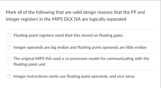 Mark all of the following that are valid design reasons that the FP and integer registers in the MIPS DLX ISA are logically separated Floating point registers need their bits stored on floating gates Integer operands are big endian and floating point operands are little endiarn The original MIPS ISA used a co-processor model for communicating with the floating-point unit Integer instructions rarely use floating point operands, and vice versa