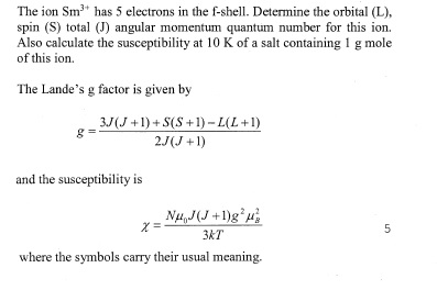 The ion Sm3 has 5 electrons in the f-shell. Determine the orbital (L), spin (S) total (J) angular momentum quantum number for this ion. of this ion The Landes g factor is given by tplt 0 K f a salt containing 1 g mole 3J(J 1)+S(S +1)-L(L +1) 2J(J+1) and the susceptibility is 3KT where the symbols carry their usual meaning.