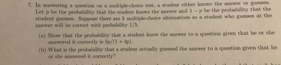 7. In answering a question on a multiple-choice test, a student either knows the answer or guesses. Let p be the probability that the student knows the answer and 1-p be the probability that the student guesses. Suppose there are 5 multiple-choice alternatives so a student who guesses at the answer will be correct with probability 1/5. (o) Show that the probability that a student knew the answer to a question given that he or she (b) What is the probability that a student actually guessed the answer to a question given that he or she answered it correctly?