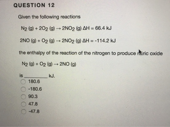 QUESTION 12 Given the following reactions N2 (g) + 202 (g) → 2NO2 (g) ΔH = 66.4 kJ 2NO (g) + O2 (g) → 2NO2 (g) ΔH =-114.2 kJ the enthalpy of the reaction of the nitrogen to produce ntric oxide N2 (g) + O2 (g)→ 2NO (g) is kJ. 180.6 O-180.6 90.3 47.8 ヘー47.8