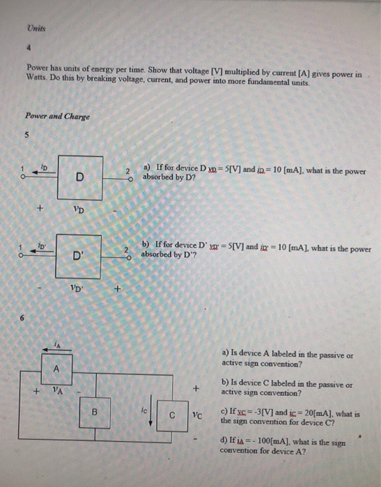 Units Power has units of energy per time. Show that voltage [VI multiplied by current [A] gives power in Watts. Do this by breaking voltage, current, and power into more fundamental units Power and Charge 5 a) If for device D m= 5M and u-10 [mA], what is the power absorbed by D? TD o b) If for device D 2absorbed by D? IV] and i 10 [mA], what is the power VD a) Is device A labeled in the passive or active sign convention? b) Is device C labeled in the passive or active sign convention? c) Ifyc=3(V] and 20(nA], what is the sign convention for device C? ic lle - d) If ia--100[mA], what is the sign convention for device A?
