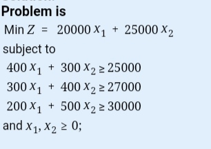 Problem is Min Z = 20000 x1 + 25000 X2 subject to 400 X1 + 300 X2 > 25000 300 X1 + 400 X2 2 27000 200 X1 + 500 X2 2 30000 and