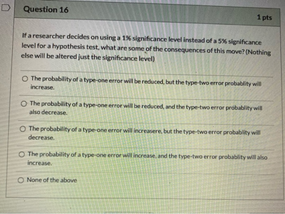 Question 16 1 pts If a researcher decides on using a 1% significance level instead of a 5% significance level for a hypothesi