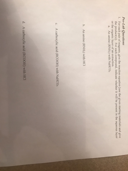 Pre-Lab Questions 1. For each pair of reagents, give the reaction equation [use the given starting materials and give the product(s)]. For each compound, indicate whether it will be present in the aqueous layer or the organic layer of an extraction. a. An amine (RNH2) with NaHCO b. An amine (RNH2) with HCl c. A carboxylic acid (RCOOH) with NaHCO d. A carboxylic acid (RCOOH) with HOI