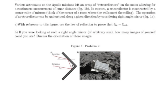 Various astronauts on the Apollo missions left an array of retroreflectors on the moon allowing for a continuous measurement of lunar distance (fig. lb). In essence, a retroreflector is constructed by a corner cube of mirrors (think of the corner of a room where the walls meet the ceiling). The operation of a retroreflector can be understood along a given direction by considering right angle mirror (fig. la). a)With reference to this figure, use the law of reflection to prove that θǐn-Bout. b) If you were looking at such a right angle mirror (of arbitrary size), how many images of yourself could you see? Discuss the orientation of these images. Figure 1: Problem 2 a) b) Incoming Outgoing