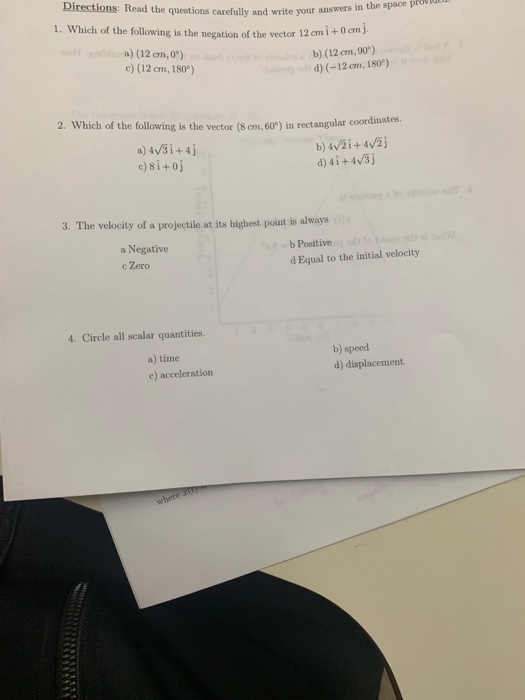 Directions: Read the questions 1. Which of the following is the negation of the vector 12 carefully and write your answers in the space pro a) (12 em,0) c) (12 cm, 180°) b) (12 cm, 90) d) (-12 cm, 180) 2. Which of the following is the vector (8 em, 60°) in rectangular coordinates. d)4i+4v3 3. The velocity of a projectile at its highest poiat is always a Negative c Zero b Positive d Equal to the initial velocity 4. Circle all scalar quantities. a) time c) acceleration b) speed d) displacement
