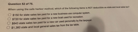 Question 52 of 75. using the safe harbor method, which of the following items is NOT deductible as state and local sales tax? O $150 for state sales tax paid for a new business-use computer systerm. O $720 for state sales tax paid for a new boat used for recreation. O $843 state sales tax paid for a new car used personally by the taxpayer. O $1,360 state and local general sales tax from the tax table.