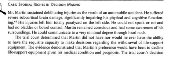 CASE: SPOUSAL RIGHTS IN DECISION MAKING Mr. Martin sustained debilitating injuries as the result of an automobile accident. He suffered severe subcortical brain damage, significantly impairing his physical and cognitive function- ing.45 His injuries left him totally paralyzed on the left side. He could not speak or eat and had no bladder or bowel control. Martin remained conscious and had some awareness of his surroundings. He could communicate to a very minimal degree through head nods. The trial court determined that Martin did not have nor would he ever have the ability to have the requisite capacity to make decisions regarding the withdrawal of life-support equipment. The evidence demonstrated that Martins preference would have been to decline life-support equipment given his medical condition and prognosis. The trial courts decision