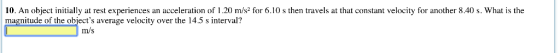 10. An object initially at rest experiences an acceleration of 1.20 m/s2 for 6.10 s then travels at that constant velocity for another 8.40 s. What is the magnitude of the objects average velocity over the 14.5 s interval? m/s