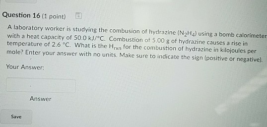 Question 16 (1 point) A laboratory worker is studying the combusion of hydrazine (N2H4) using a bomb calorimeter with a heat capacity of 50.0 kJ/ C. Combustion of 5.00 g of hydrazine causes a rise in temperature of 2.6 °C. What is the Hrxn for the combustion of hydrazine in kilojoules per mole? Enter your answer with no units. Make sure to indicate the sign (positive or negative). Your Answer: Answer Save