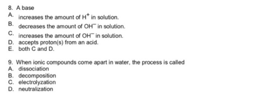 8. A base A. increases the amount of Ht in solution. 5.decreases the amount of OH in solution. C. increases the amount of OH in solution. D. accepts proton(s) from an acid. E. both C and D 9. When ionic compounds come apart in water, the process is called A. dissociation B. decomposition C. electrolyzation D. neutralization
