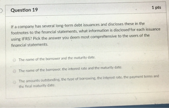 Question 19 1 pts If a company has several long-term debt issuances and discloses these in the footnotes to the financial statements, what information is disclosed for each issuance using IFRS? Pick the answer you deem most comprehensive to the users of the financial statements The name of the borrower and the maturity date. O The name of the borrower, the interest rate and the maturity date. The amounts outstanding, the type of borrowing, the interest rate. the payment terms and the final maturity date.