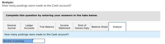 Analyze: How many postings were made to the Cash account? Complete this question by entering your answers in the tabs below ral LedgerTel aelanceoers eqty Balance SheetAnalyze Income Trial Balance Statement Owners Eqty Stmt of Balance Sheet Analyze Journal Accounts How many postings were made to the Cash account? Number of postings