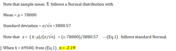 Note that sample mean X follows a Normal distribution with Mean μ 78000 Standard deviation σ/Vn =3880.57 Note that z: (x-μ)/(o/Vn) -(x-78000)/388057 --( When x-69500, from (Eq.1) , z =-2.19 Ea.1) follows standard Normal.