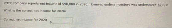 Pettit Company reports net income of $90,000 in 2020. However, ending inventory was understated $7,000. What is the correct n