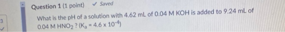 Question 1 (1 point) ✓ Saved What is the pH of a solution with 4.62 mL of 0.04 M KOH is added to 9.24 mL of 0.04 M HNO2 ? (Kg