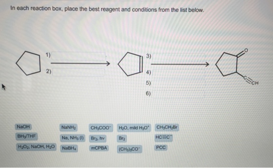 In each reaction box, place the best reagent and conditions from the list below. 3) 4) 5) 6) 1) 2) CH NaNH2 CHCOO Na, NH3 (1) Br2, hv CHsCH2Br HCEC NaOH H2O, mild HoO BH3THF Br2
