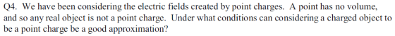 Q4. We have been considering the electric fields created by point charges. A point has no volume, and so any real object is not a point charge. Under what conditions can considering a charged object to be a point charge be a good approximation?