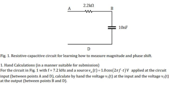 2.2kn 10nF Fig. 1. Resistive-capacitive circuit for learning how to measure magnitude and phase shift. 1. Hand Calculations (in a manner suitable for submission) For the circuit in Fig. 1 with f = 7.2 kHz and a source t) = 1.0 cos (Zrf-t|v applied at the circuit input (between points A and D), calculate by hand the voltage vi(t) at the input and the voltage v2(t) at the output (between points B and D).