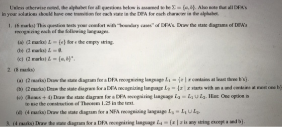 Unless otherwise noted, the alphabet for all questions below is assumed to be Σ (ab). Also note that all DFAs in your solutions should have one transition for each state in the DFA for each character in the alphabet. 1. (6 marks) This question tests your comfort with boundary cases of DFAs. Draw the state diagrams of DFAs recognizing each of the following languages. (a) (2 marks) L = {c) fore the empty string. (b) (2 marks) L (c) (2 marks) L = {a, by. 2. (8 marks) (a) (2 marks) Draw the state diagram for a DFA recognizing language Li-( (b) (2 marks) Draw the state diagrann for a DFA recognizing language L2-( (c) (Bonus +4) Draw the state diagram for a DFA recognizing language L r contains at least three bs). z starts with an a and contains at most one b) L1 U L2. Hint: One option is to use the construction of Theorem 1.25 in the text. (d) (4 marks) Draw the state diagram for a NFA recognizing language L LU2 3. (4 marks) Draw the state diagrarn for a DFA recognizing language L.- is any string except a and b}