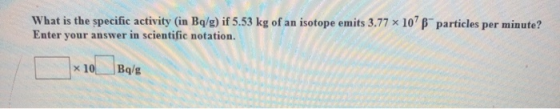 What is the specific activity (in Bg/g) if 5.53 kg of an isotope emits 3.77 x 107 Enter your answer in scientific notation. p