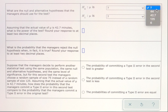 Huis ? What are the null and alternative hypotheses that the managers should use for the test? H, :μ is 44 A 42.7 125 6 Assum