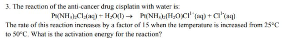 3. The reaction of the anti-cancer drug cisplatin with water is Pt(NH3):C12(aq) + H20(I) → Pt(NH3)2(H2O)Clı(aq) + Cll(aq) The rate of this reaction increases by a factor of 15 when the temperature is increased from 25°C to 50°C. What is the activation energy for the reaction?