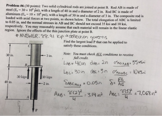 Problem #6 (30 points): Two solid cylindrical rods are joined at point B Rod AB is made of steel (E, 30 x 10s psi), with a length of 40 in and a diameter of 2 in. Rod BC is made of alumin loaded with axial forces at two points, as shown below. The total elongation of ABC is limited to 0.05 in, and the normal stresses in AB and BC should not exceed 35 ksi and 10 ksi, respectively. You may reasonably assume that each material will remain in the linear elastic region. Ignore the effects of the thin junction plate at point B. um (E, -10x 10° psi), with a length of 30 in and a diameter of 3 in. The composite rod is ANSWER:8.9I Kip ccon gorons Find the largest load P that can be applied to satisfy these conditions. You must check ALL conditions to receive full credit Note: 30 in. 3 in. 30 kips 30 kips maメー 니
