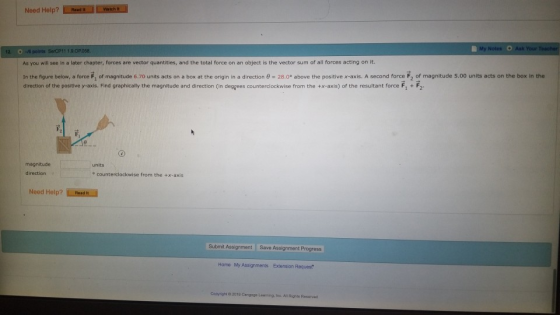 Need Help? Red WRME My As you will see in a later chapter, forces are vector quantities, and the total force on an object is the vector sum of all forces acting on it. In the figure below, a free F1 of magnitude 6.70 units acts on a box at the gin in a direction θ-28.0° above the positive x-axis. A second force F2 of magnitude 5.00 units acts on the box in the of the positive y-axis. Find graphically the magnitude and direction (in degrees counterclockwise from the +x-axis) of the resultant force F1 + F2 magnitude units direction e counterclockwise from the +x-axis Need Help? Read I Submit Assignment Save Assignment Progres Home My Assignments Extension Reques copyright 02010 Cengege Leamng·inc Al Rights Resarved