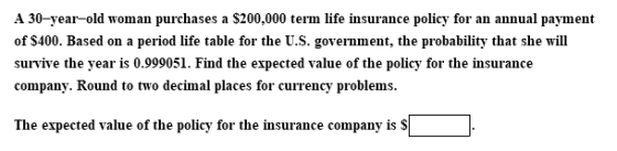 A 30-year-old woman purchases a $200,000 term life insurance policy for an annual payment of $400. Based on a period life table for the U.S. government, the probability that she will survive the year is 0.999051. Find the expected value of the policy for the insurance company. Round to two decimal places for currency problems The expected value of the policy for the insurance company is S