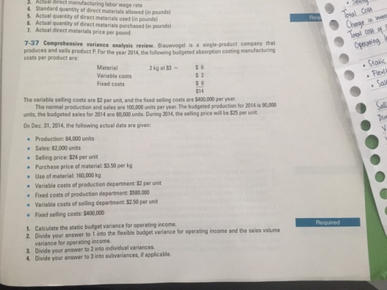 Actual direct manufacturing labor wage rate 4. Standard quantity of direct materials allowed (in pounds) 5. Actual quantity of direct materials used (in pounds) 6. Actual quantity of direct materials purchased in pounds) 7. Actual direct materials price per pound Req in nvene 7-37 Comprehensive variance analysis review. Blaumvogel is a single-product company that produces and sells product P. For the year 2014, the following budgeted absorption costing manufacturing costs per product are: Oprating Material Variable costs Fixed costs 2 kg at $3s6 Fle s 2 S 6 $14 The variable selling costs are $2 per unit, and the fixed selling costs are $400,000 per year The normal production and sales are 100,000 units per year. The budgeted production for 2014 is 90,000 units, the budgeted sales for 2014 are 80,000 units. During 2014, the selling price will be $25 per unit On Dec.31, 2014, the following actual data are given: Production: 84,000 units Sales: 82,000 units Selling price: $24 per unit Purchase price of material: $3.50 per k Use of material: 160,000 kg - Variable costs of production department: $2 per unit Fixed costs of production department: $580.000 Variable costs of selling department: $2.50 per unit Fixed selling costs:$400,000 1. Calculate the static budget variance for operating income. Required le budget variance for operating income and the sales volume variance for operating income. 3. Divide your answer to 2 into individual variances 4. Divide your answer to 3 into subvariances, if applicable.