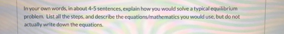 In your own words, in about 4-5 sentences, explain how you would solve a typical equilibrium problem. List all the steps, and