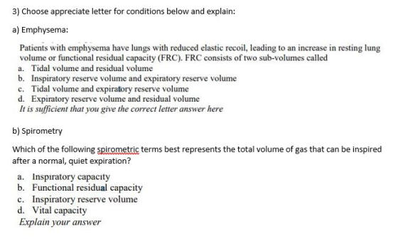 3) Choose appreciate letter for conditions below and explain: a) Emphysema: Patients with emphysema have lungs with reduced elastic recoil, leading to an increase in resting lung volume or functional residual capacity (FRC). FRC consists of two sub-volumes called a. Tidal volume and residual volume b. Inspiratory reserve volume and expiratory reserve volume c. Tidal volume and expiratory reserve volume d. Expiratory reserve volume and residual volume It is sufficient that you give the correct letter answer here b) Spirometry Which of the following spirometric terms best represents the total volume of gas that can be inspired after a normal, quiet expiration? a. Inspiratory capacity b. Functional residual capacity c. Inspiratory reserve volume d. Vital capacity Explain your answer