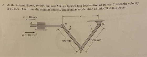 2. At the instant shown, 0-60°, and rod AB is subjected to a deceleration of 16 m/s 2 w is 10 m/s. Det ermine th e angular velocity and angular acceleration of link CD at this instant. 10 m/s a 16 m/s2 300 mm 300 mm
