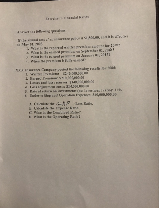 Exercise in Financial Ratios Answer the following questions: If the annual cost of an insurance policy is $1,500.00, and it is effective on May 01, 20 10. I. What is the reported written premium amount for 2010 2. What is the earned premium on September 01, 2010? 3. What is the earned premium on January 01, 2011? 4. When the premium is fully earned? XXX Insurance Company posted the following results for 2006: 1. Written Premium: $240,000,000.00 2. Earned Premium: $210,000,000.00 3. Losses and loss reserves: $140,000,000.00 4. Loss adjustment costs: $14,000,000.00 5, Rate of return on investments (net i vestment ratio): 1 1% 6. Underwriting and Operation Expenses: $40,000,000.00 A. Calculate the CAP Loss Ratio. B. Calculate the Expense Ratio. C. what is tbe Combined Ratio? D. What is the Operating Ratio?