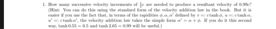 1. How many successive velocity increments of e are needed to produce a resultant velocity of 0.99e (Hint: You can do this using the standard form of the velocity addition law in the book. But it is easier if you use the fact that, in terms of the rapidities φ,a, a, defined by : ctanho, u-: c tanha, u =: c tanha, the velocity addition law takes the simple forn。 + φ. If you do it this second way, tanh 0.55 0.5 and tanh 2.65- 0.99 will be useful.)