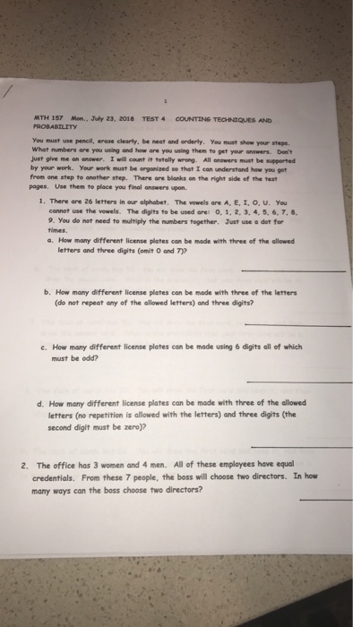MTH 157 Mon, .July 23, 2018 PROBABILITY TEST 4 COUNTING TEOedaesao You must use pencil, erase clearly, be neat and onderty. Yeu must show your steps. What numbers are you using and how are you using them to get your answers. Dem just give m. on.???. Iwill count it totally wrog Allu ers must b. spp ed by your work. Your work must be orgonized so that I can understand how you get from one step to another step. There are blanks on the right side of the test pages, Use them to place you final answers upon. 1.There are 26 letters in our alphabet. The vowels are A, E, 1, O. U. you cannot use the vowels. The digits to be used are: 0, 1, 2, 3, 4, 5,6. 7. 8 9. You do not need to multiply the mumbers together. Just use a det for times. a. How many different license plates can be made with three of the allowed letters and three digits (omit O and 7)? b. How many different license plates can be made with three of the letters (do not repeat any of the allowed letters) and three digits? e. How many different license plates con be made using 6 digits all of which must be odd? d. How many different license plates can be made with three of the allowed letters (no repetition is allowed with the letters) and three digits (the second digit must be zero)? The office has 3 women and 4 men. All of these employees have equal credentials. From these 7 people, the boss will choose two directors. In how many ways can the boss choose two directors? 2.