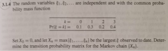 3.1.4 The random variables ξ1.ξ2 are independent and with the common proba- bility mass function k= 0 1 2 3 Prk)0.1 0.3 0.2 0.4 Set Xo 0, and let x, max(ξι, . . . , ξη} be the largest ξ observed to date. Deter- mine the transition probability matrix for the Markov chain (Xn).